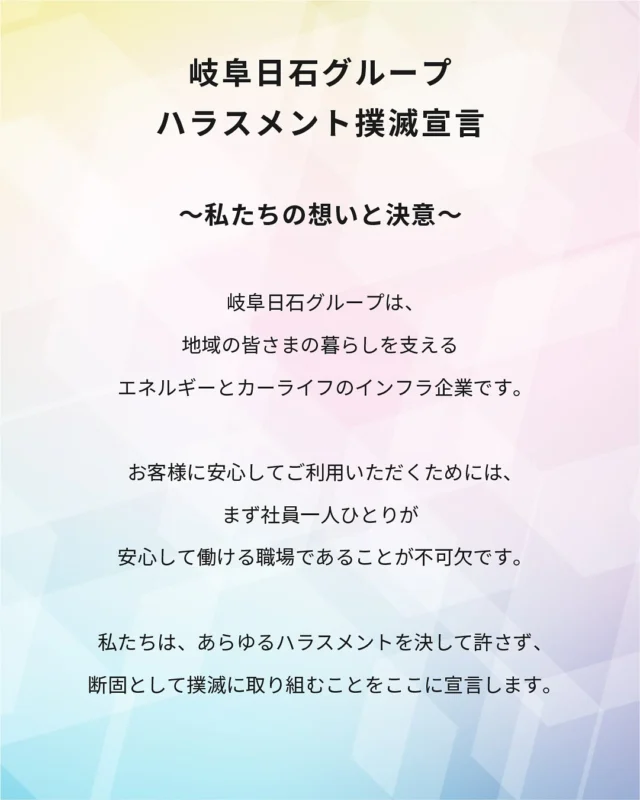 拝啓 時下ますますご清栄のこととお慶び申し上げます。
平素は格別のご愛顧を賜り厚く御礼申し上げます。

当社は、２０２５年９月４日付で
「岐阜日石グループハラスメント撲滅宣言」を公表いたしました。

当社内ではかねてから、
ハラスメントについて勉強会を実施し、
相談窓口の制定などの仕組み作りも進めてきました。

また、世の中の動きもハラスメントに敏感になっており、
これからの時代に対応していくために、
当社としてもさらなる取り組みを進めていく必要を感じています。

上記のような理由から、
改めて私たちの想いと決意を言語化し、ハラスメント撲滅宣言を策定しました。

当社は、いかなるハラスメントを許さず
共に力を合わせ、健全で安全な岐阜日石グループを創ってまいります。

これからも、より一層信頼される企業を目指してまいりますので、 今後とも何卒よろしくお願い申し上げます。

2025年9月4日
岐阜日石株式会社
代表取締役社長　和田　隆