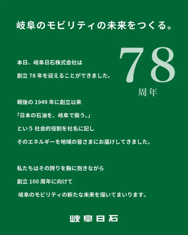 - - - - -
2026年4月23日。
本日、岐阜日石株式会社は創立78年を迎えることができました。

戦後の1949 年に創立以来
「日本の石油を、岐阜で扱う。」という 社会的役割を社名に記し
そのエネルギーを地域の皆さまにお届けしてきました。

変わり続ける時代の中、変わることのない想いで
地域のライフラインとしての役割を果たすために。

私たちはその誇りを胸に抱きながら
創立100周年に向けて
岐阜のモビリティの新たな未来を描いてまいります。

岐阜日石株式会社